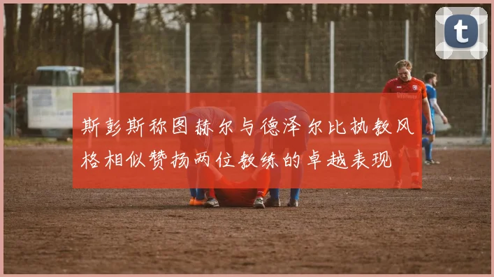 斯彭斯称图赫尔与德泽尔比执教风格相似赞扬两位教练的卓越表现