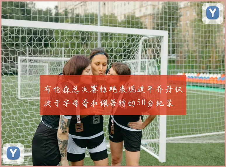 布伦森总决赛惊艳表现追平乔丹仅次于字母哥和佩蒂特的50分纪录