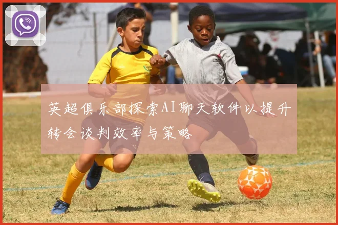 英超俱乐部探索AI聊天软件以提升转会谈判效率与策略