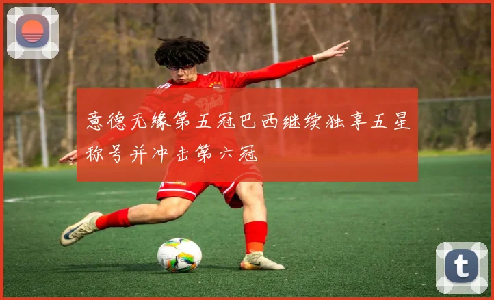 意德无缘第五冠巴西继续独享五星称号并冲击第六冠