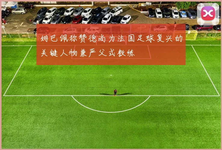 姆巴佩称赞德尚为法国足球复兴的关键人物兼严父式教练