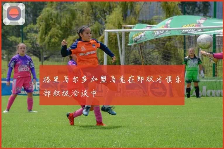 格里马尔多加盟马竞在即双方俱乐部积极洽谈中