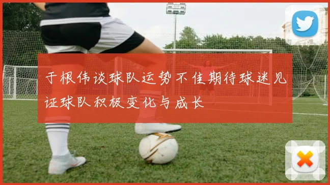 于根伟谈球队运势不佳期待球迷见证球队积极变化与成长