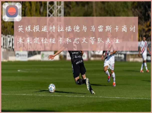 英媒报道特拉福德与马雷斯卡商讨未来定位纽卡和尤文等队关注