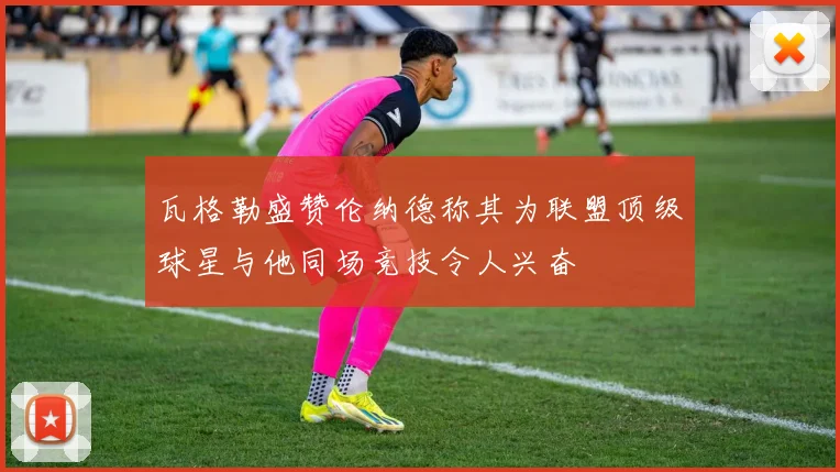 瓦格勒盛赞伦纳德称其为联盟顶级球星与他同场竞技令人兴奋