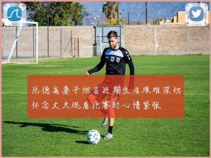 厄德高妻子坦言近期生活艰难深切怀念丈夫观看比赛时心情紧张