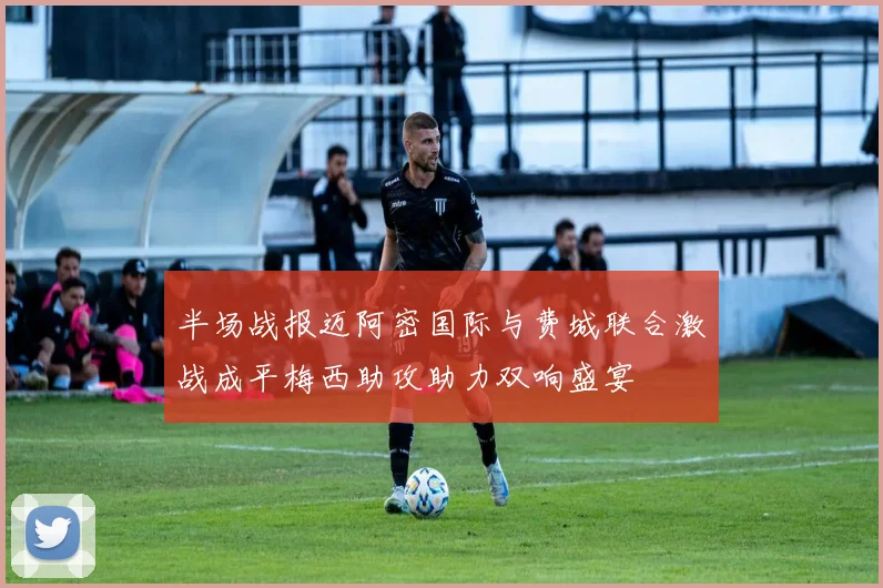 半场战报迈阿密国际与费城联合激战成平梅西助攻助力双响盛宴