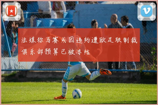 法媒称马赛或因违约遭欧足联制裁俱乐部预算已被冻结