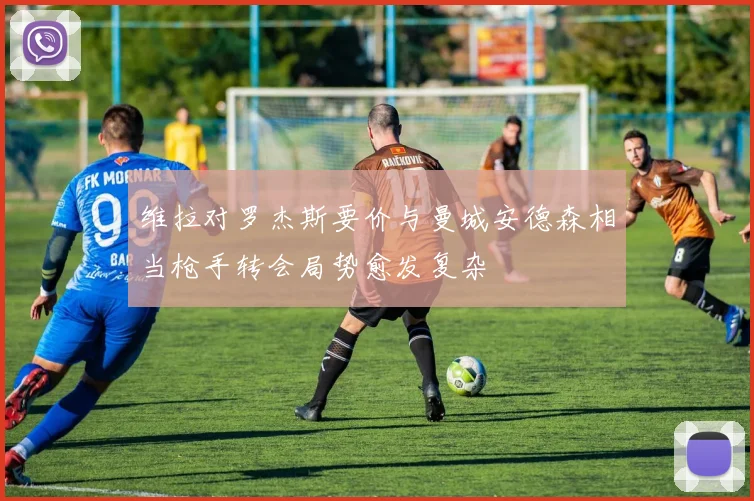维拉对罗杰斯要价与曼城安德森相当枪手转会局势愈发复杂