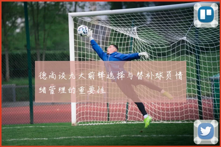 德尚谈九大前锋选择与替补球员情绪管理的重要性