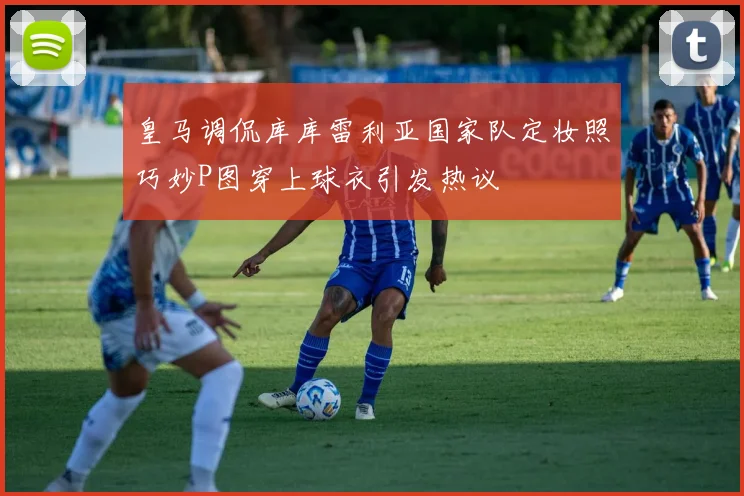皇马调侃库库雷利亚国家队定妆照巧妙P图穿上球衣引发热议